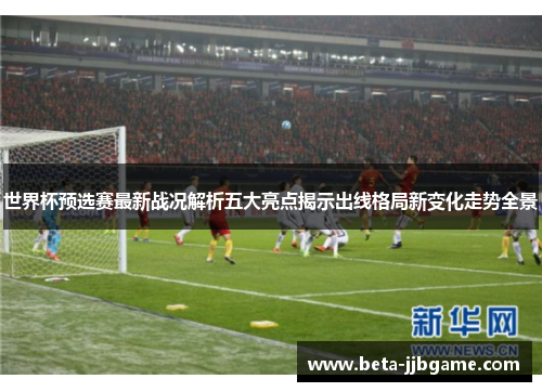 世界杯预选赛最新战况解析五大亮点揭示出线格局新变化走势全景