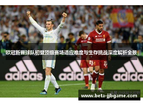 欧冠新晋球队初登顶级赛场适应难度与生存挑战深度解析全景 欧冠新晋球队初登顶级赛场适应难度与生存挑战深度解析全景