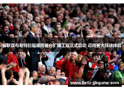 曼联宣布老特拉福德南看台扩建工程正式启动 迈向更大球迷体验