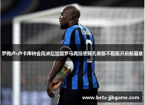 罗梅卢·卢卡库转会风波后加盟罗马再投恩师孔蒂那不勒斯开启新篇章